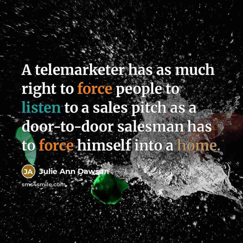 “A telemarketer has as much right to force people to listen to a sales pitch as a door-to-door salesman has to force himself into a home.” quote by Julie Ann Dawson