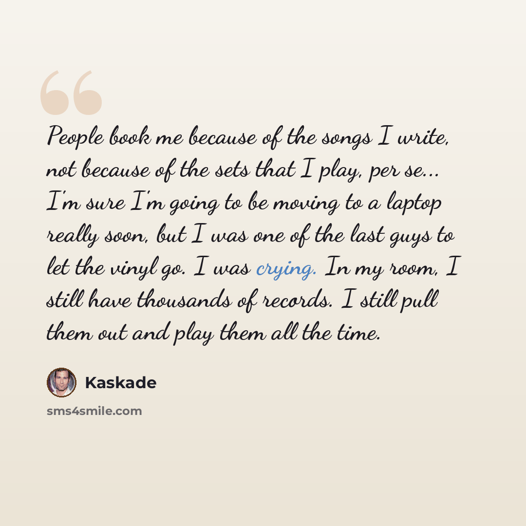 “People book me because of the songs I write, not because of the sets that I play, per se... I'm sure I'm going to be moving to a laptop really soon, but I was one of the last guys to let the vinyl go. I was crying. In my room, I still have thousands of records. I still pull them out and play them…” quote by Kaskade