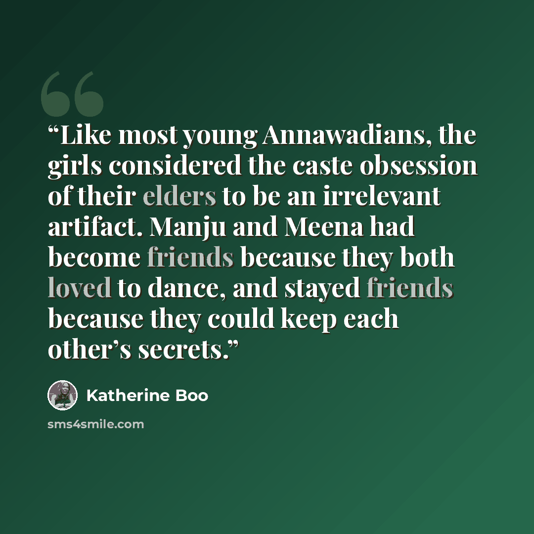 “Like most young Annawadians, the girls considered the caste obsession of their elders to be an irrelevant artifact. Manju and Meena had become friends because they both loved to dance, and stayed friends because they could keep each other’s secrets.” quote by Katherine Boo
