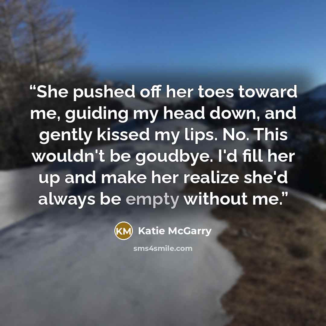 “She pushed off her toes toward me, guiding my head down, and gently kissed my lips. No. This wouldn't be goudbye. I'd fill her up and make her realize she'd always be empty without me.” quote by Katie McGarry