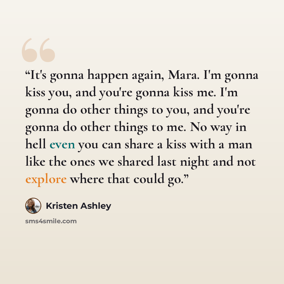“It's gonna happen again, Mara. I'm gonna kiss you, and you're gonna kiss me. I'm gonna do other things to you, and you're gonna do other things to me. No way in hell even you can share a kiss with a man like the ones we shared last night and not explore where that could go.” quote by Kristen Ashley