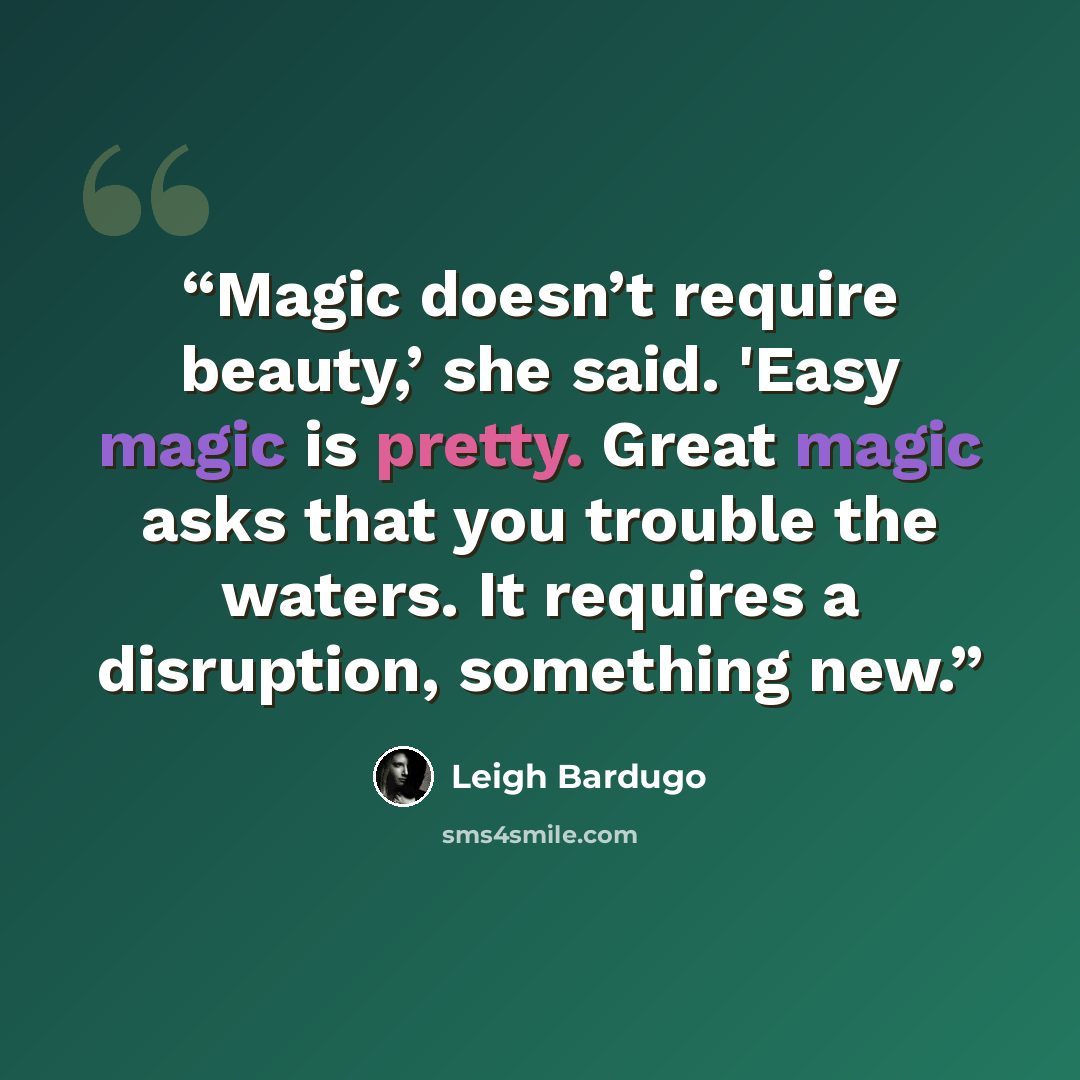“Magic doesn’t require beauty,’ she said. 'Easy magic is pretty. Great magic asks that you trouble the waters. It requires a disruption, something new.” quote by Leigh Bardugo
