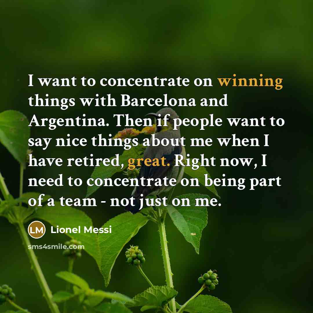 “I want to concentrate on winning things with Barcelona and Argentina. Then if people want to say nice things about me when I have retired, great. Right now, I need to concentrate on being part of a team - not just on me.” quote by Lionel Messi