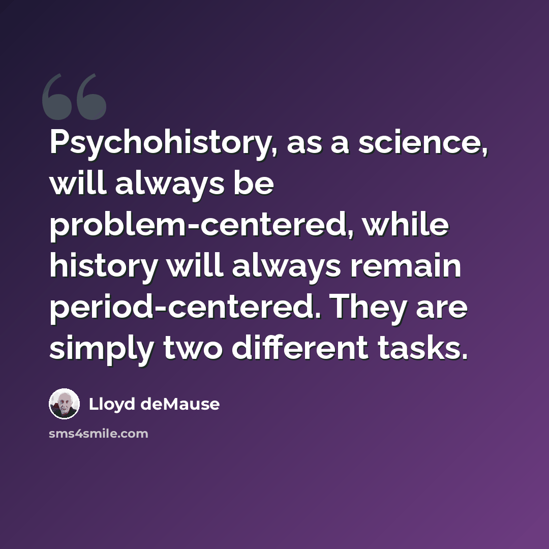 “Psychohistory, as a science, will always be problem-centered, while history will always remain period-centered. They are simply two different tasks.” quote by Lloyd deMause