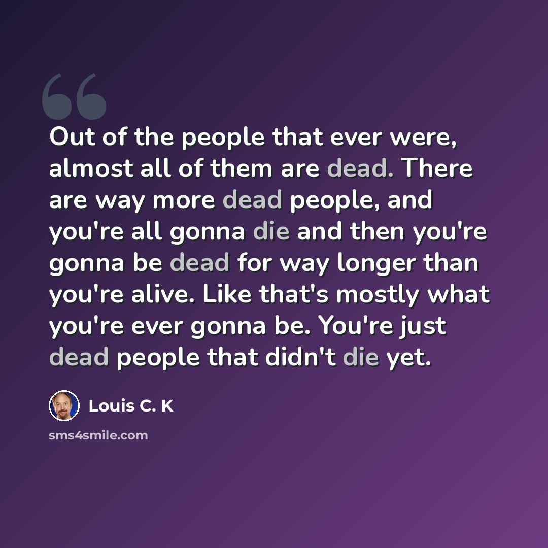 “Out of the people that ever were, almost all of them are dead. There are way more dead people, and you're all gonna die and then you're gonna be dead for way longer than you're alive. Like that's mostly what you're ever gonna be. You're just dead people that didn't die yet.” quote by Louis C. K