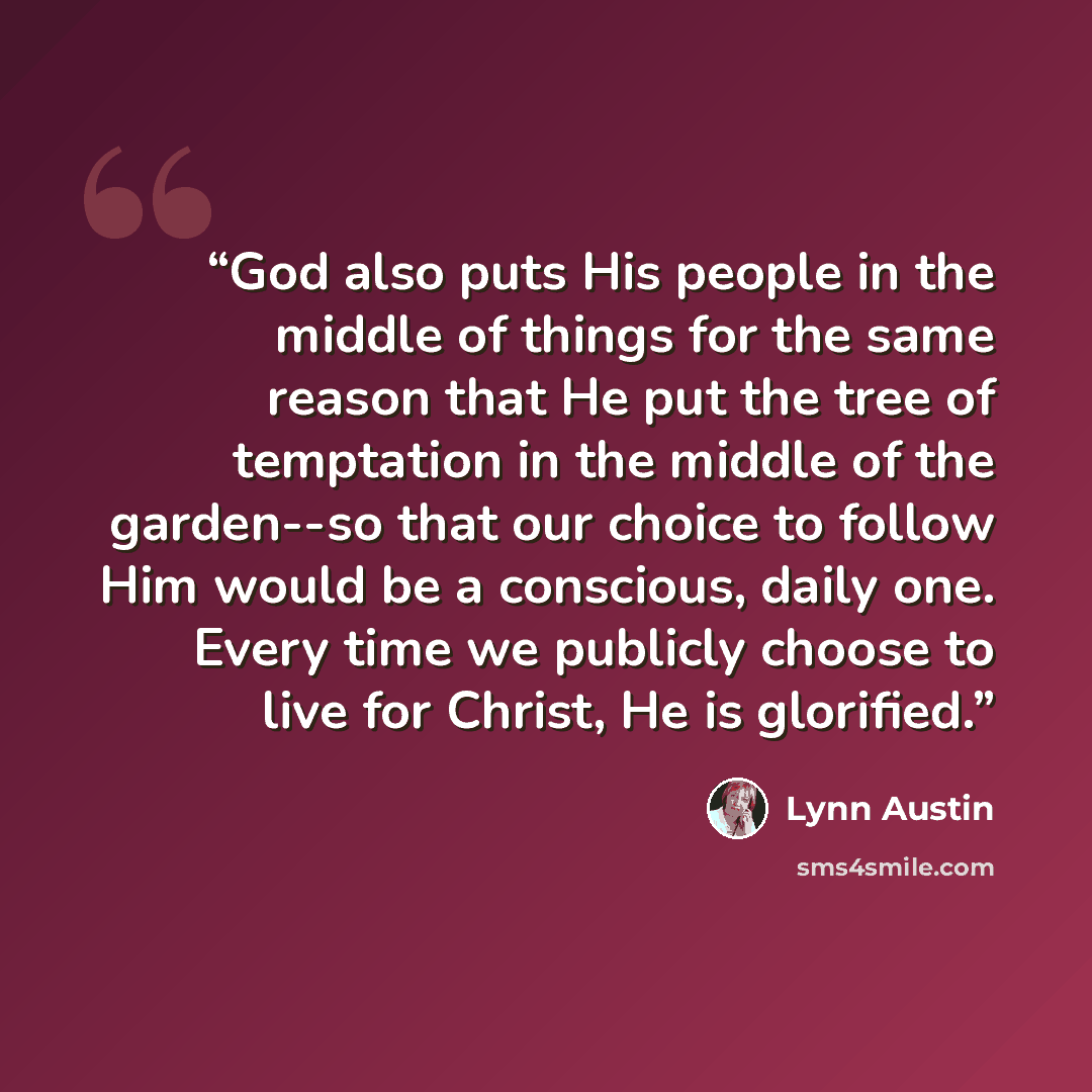 “God also puts His people in the middle of things for the same reason that He put the tree of temptation in the middle of the garden--so that our choice to follow Him would be a conscious, daily one. Every time we publicly choose to live for Christ, He is glorified.” quote by Lynn Austin