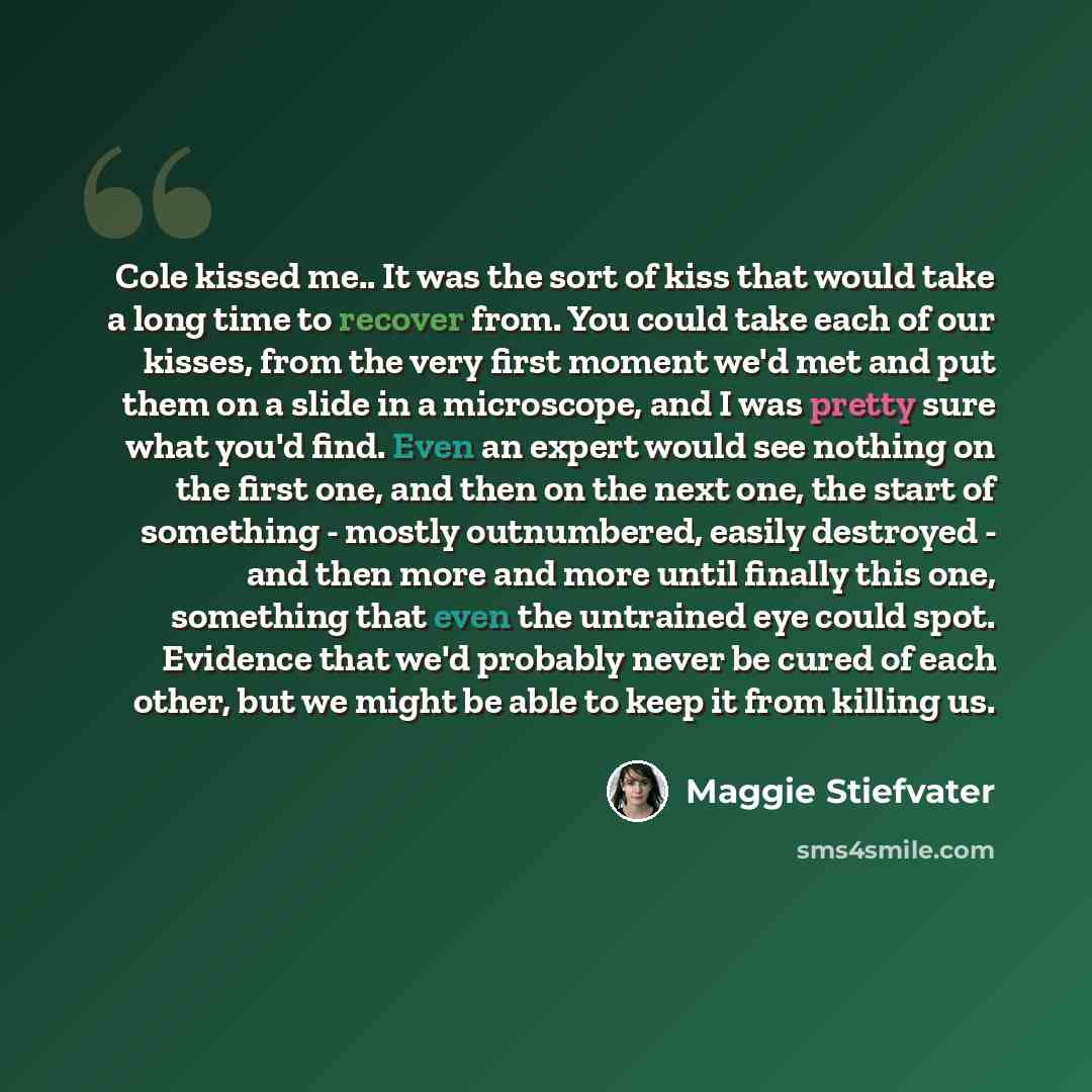 “Cole kissed me.. It was the sort of kiss that would take a long time to recover from. You could take each of our kisses, from the very first moment we'd met and put them on a slide in a microscope, and I was pretty sure what you'd find. Even an expert would see nothing on the first one, and then…” quote by Maggie Stiefvater