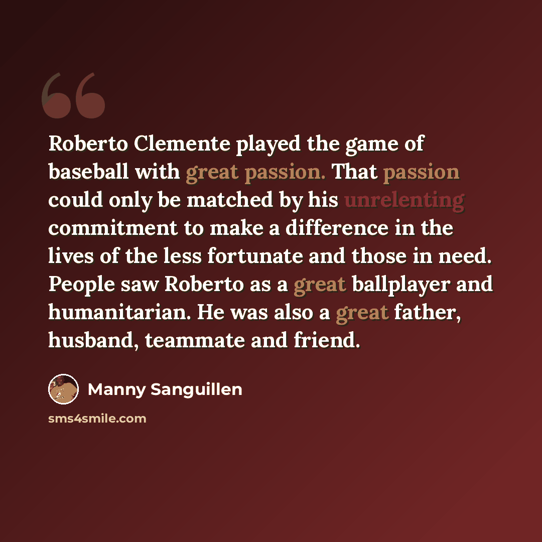 “Roberto Clemente played the game of baseball with great passion. That passion could only be matched by his unrelenting commitment to make a difference in the lives of the less fortunate and those in need. People saw Roberto as a great ballplayer and humanitarian. He was also a great father…” quote by Manny Sanguillen