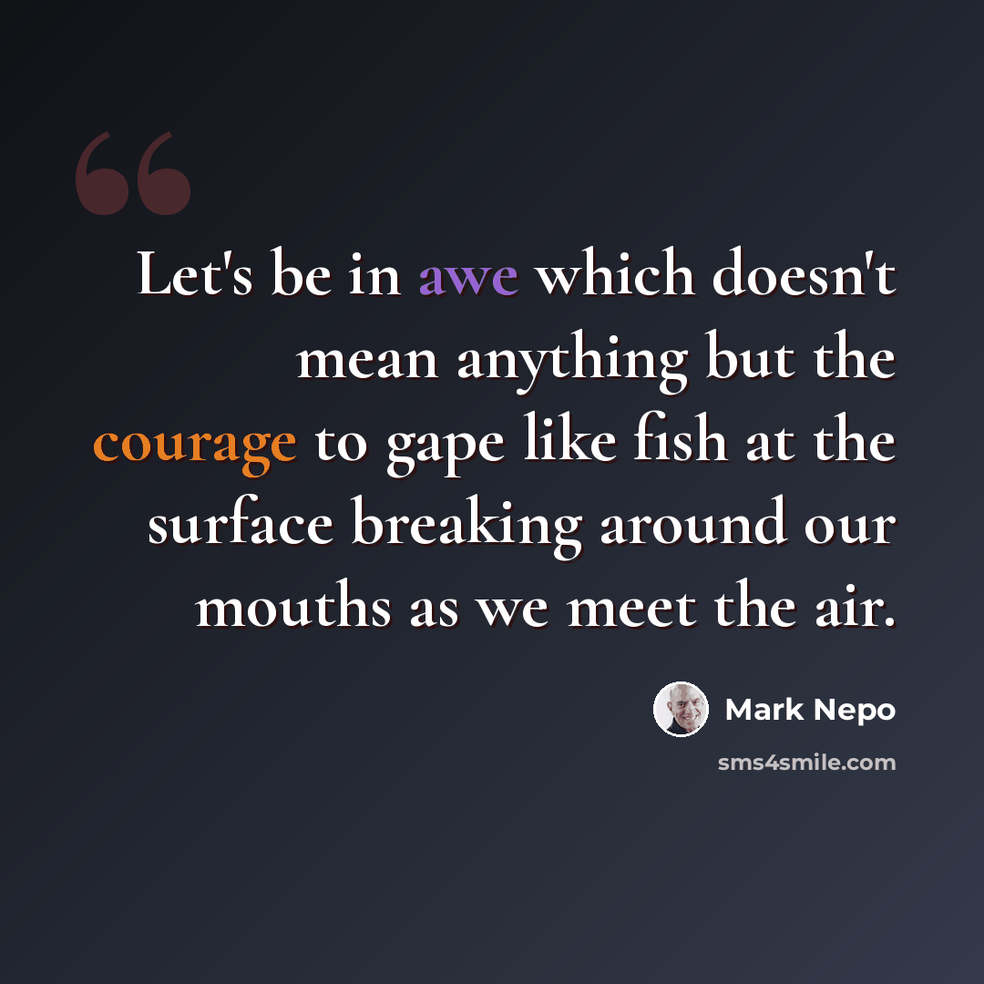 “Let's be in awe which doesn't mean anything but the courage to gape like fish at the surface breaking around our mouths as we meet the air.” quote by Mark Nepo
