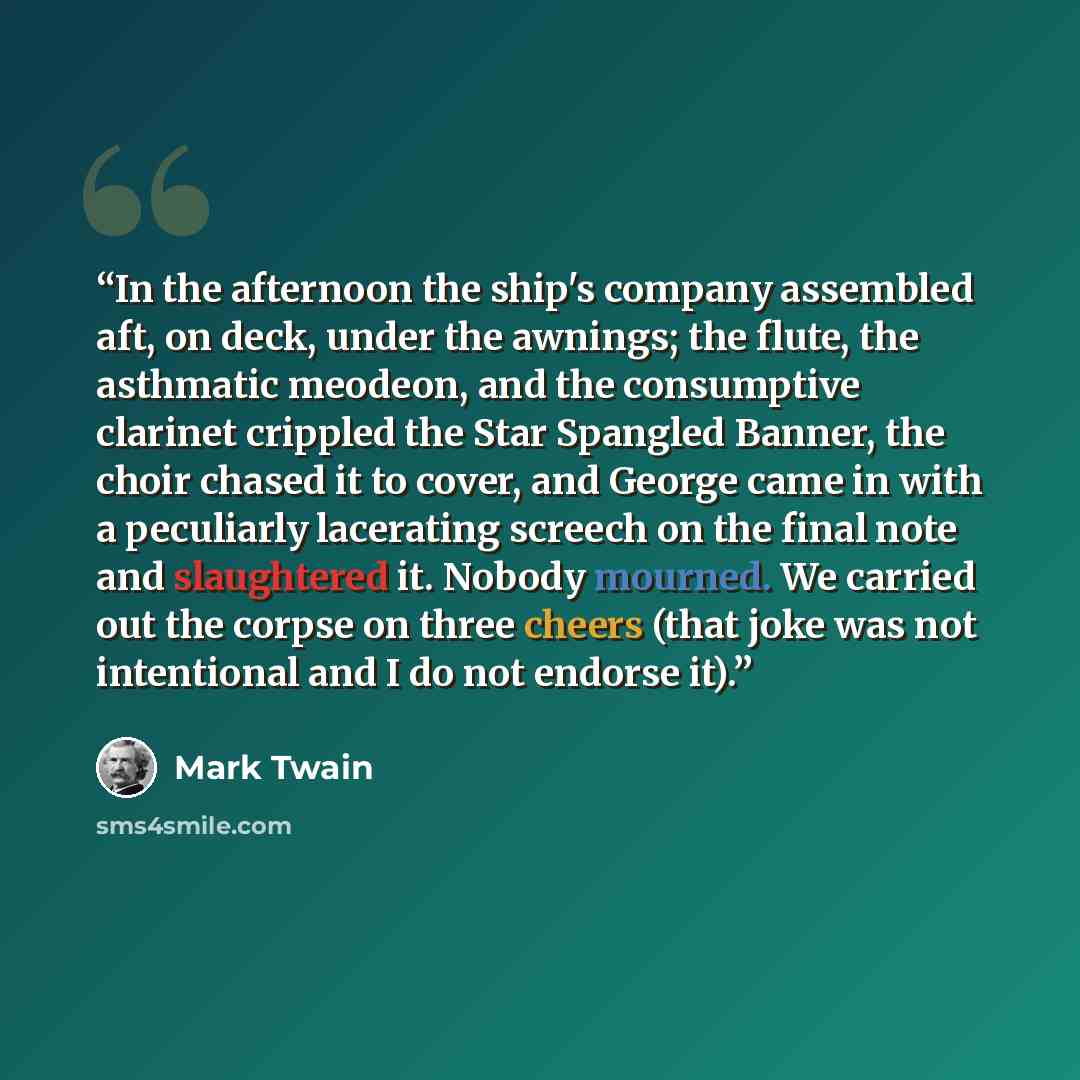 “In the afternoon the ship's company assembled aft, on deck, under the awnings; the flute, the asthmatic meodeon, and the consumptive clarinet crippled the Star Spangled Banner, the choir chased it to cover, and George came in with a peculiarly lacerating screech on the final note and slaughtered…” quote by Mark Twain