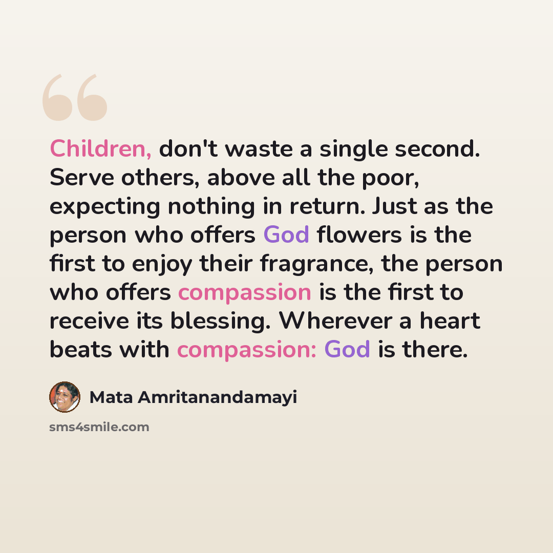 “Children, don't waste a single second. Serve others, above all the poor, expecting nothing in return. Just as the person who offers God flowers is the first to enjoy their fragrance, the person who offers compassion is the first to receive its blessing. Wherever a heart beats with compassion: God…” quote by Mata Amritanandamayi