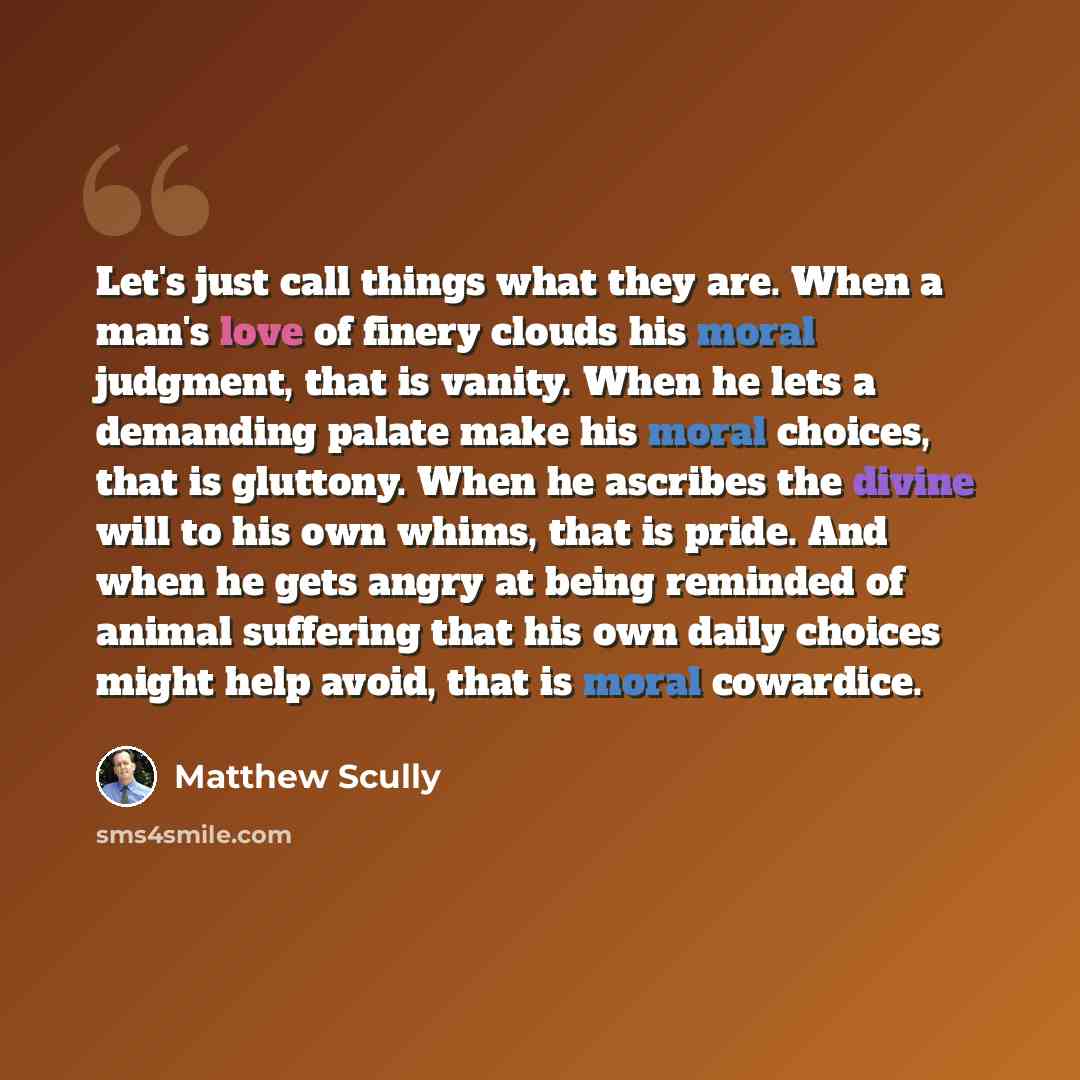 “Let's just call things what they are. When a man's love of finery clouds his moral judgment, that is vanity. When he lets a demanding palate make his moral choices, that is gluttony. When he ascribes the divine will to his own whims, that is pride. And when he gets angry at being reminded of…” quote by Matthew Scully