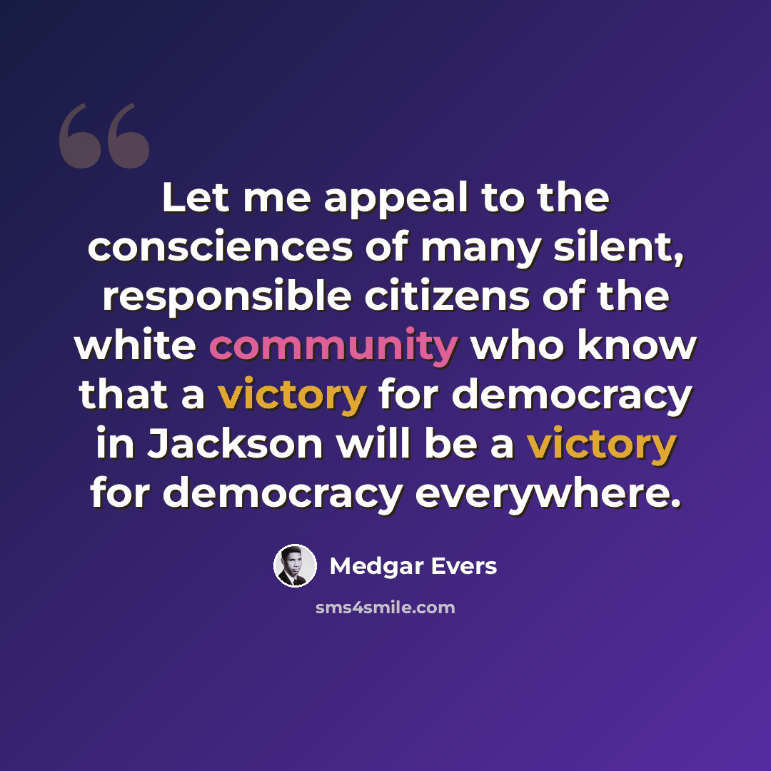 “Let me appeal to the consciences of many silent, responsible citizens of the white community who know that a victory for democracy in Jackson will be a victory for democracy everywhere.” quote by Medgar Evers