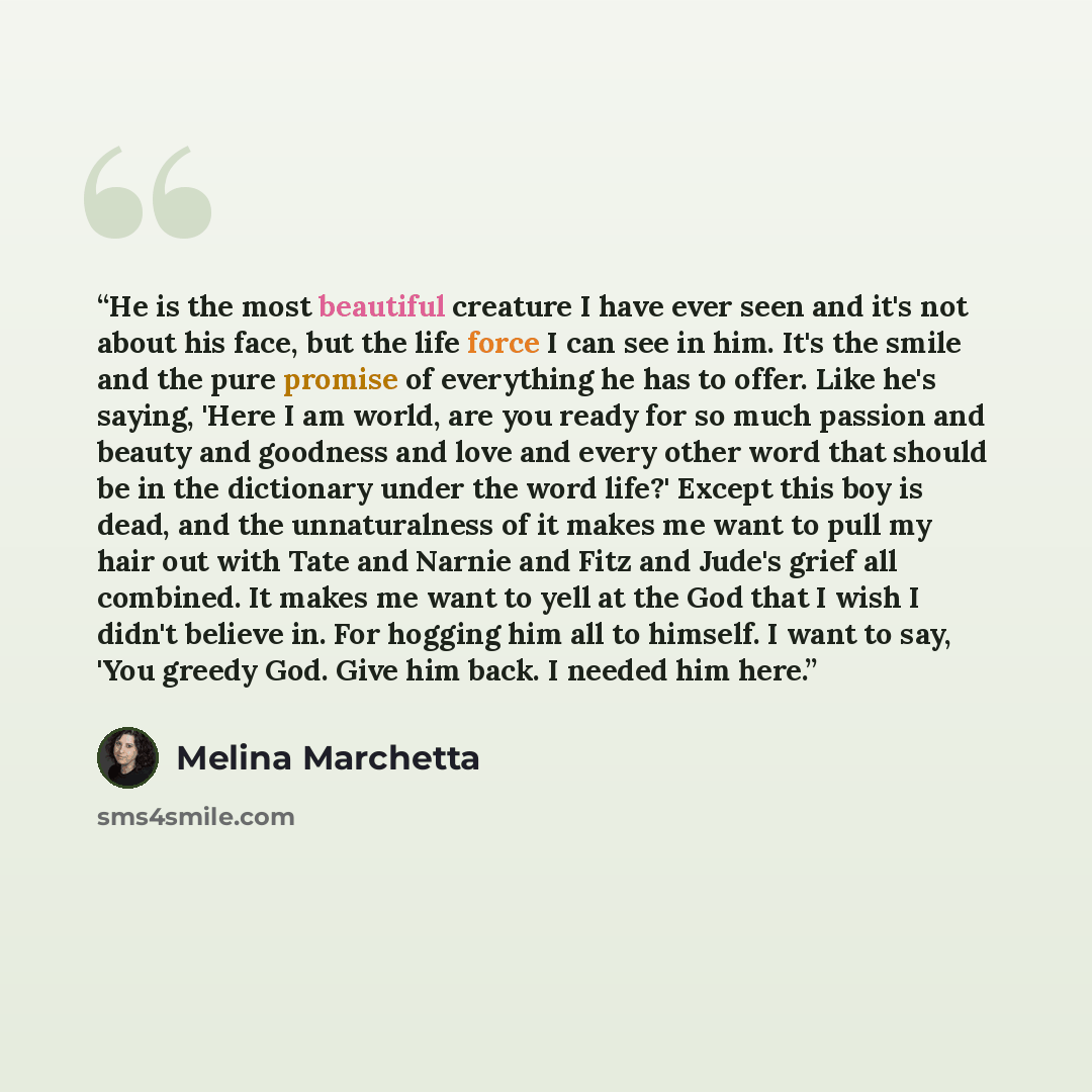 “He is the most beautiful creature I have ever seen and it's not about his face, but the life force I can see in him. It's the smile and the pure promise of everything he has to offer. Like he's saying, 'Here I am world, are you ready for so much passion and beauty and goodness and love and every…” quote by Melina Marchetta