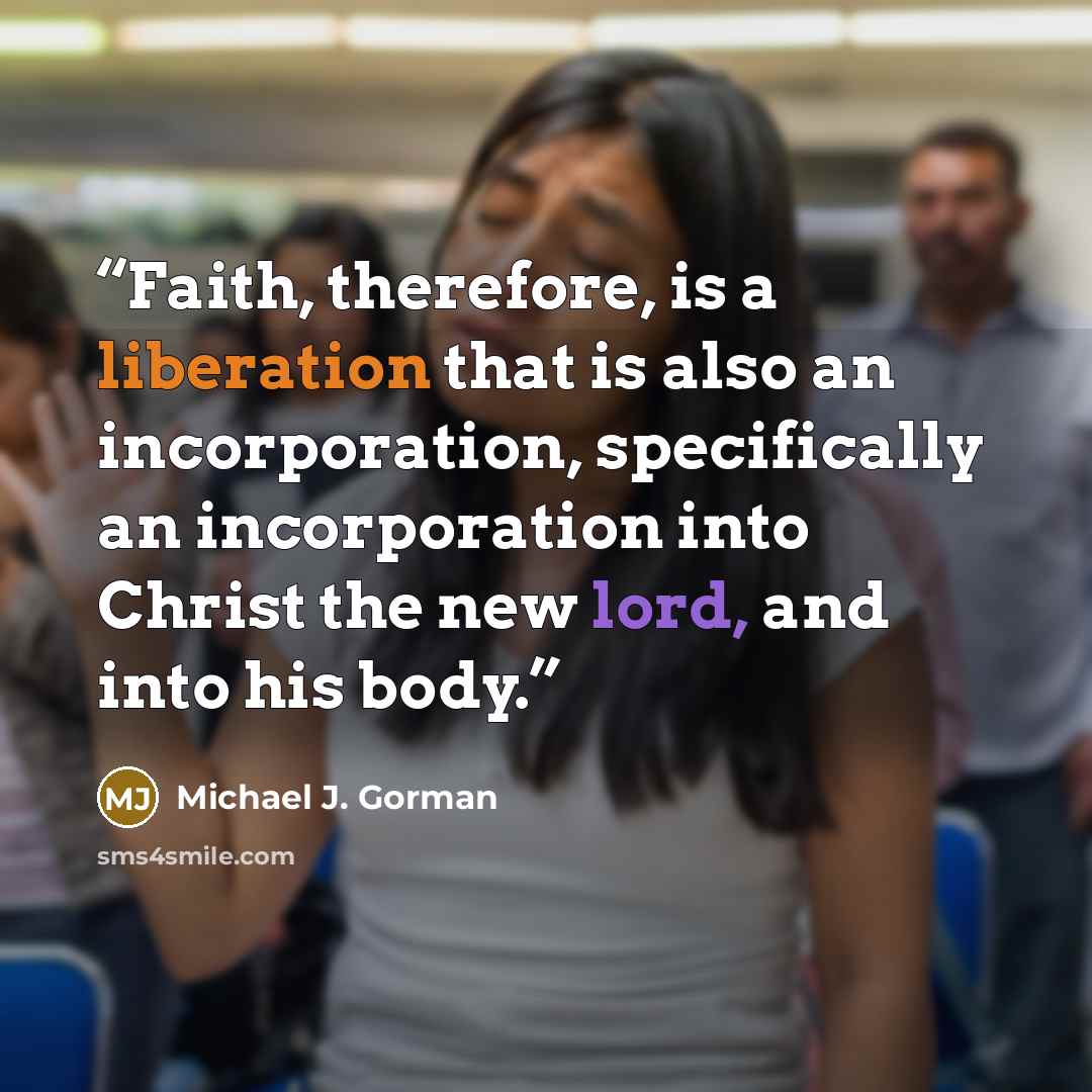 “Faith, therefore, is a liberation that is also an incorporation, specifically an incorporation into Christ the new lord, and into his body.” quote by Michael J. Gorman