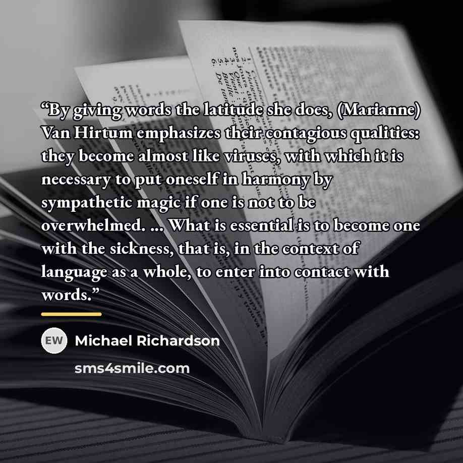“By giving words the latitude she does, (Marianne) Van Hirtum emphasizes their contagious qualities: they become almost like viruses, with which it is necessary to put oneself in harmony by sympathetic magic if one is not to be overwhelmed. ... What is essential is to become one with the sickness…” quote by Michael Richardson
