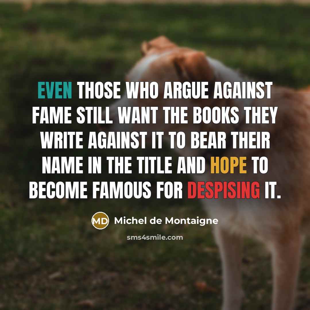 “Even those who argue against fame still want the books they write against it to bear their name in the title and hope to become famous for despising it.” quote by Michel De Montaigne