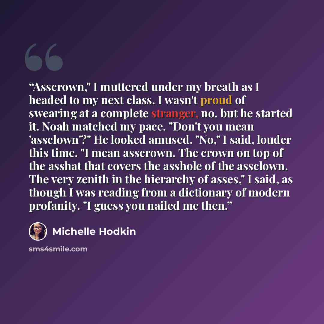 “Asscrown," I muttered under my breath as I headed to my next class. I wasn't proud of swearing at a complete stranger, no. but he started it. Noah matched my pace. "Don't you mean 'assclown'?" He looked amused. "No," I said, louder this time. "I mean asscrown. The crown on top of the asshat that…” quote by Michelle Hodkin