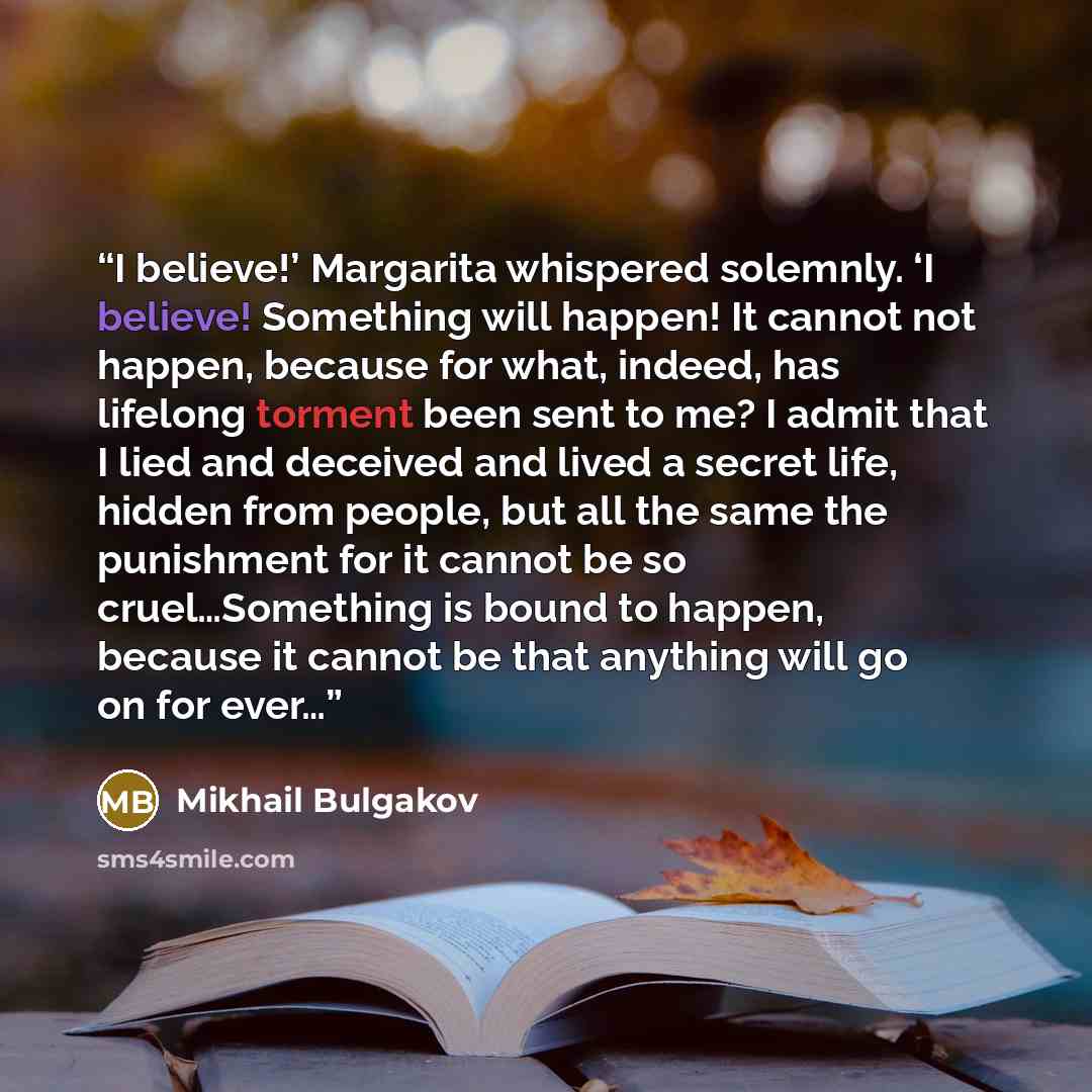 “I believe!’ Margarita whispered solemnly. ‘I believe! Something will happen! It cannot not happen, because for what, indeed, has lifelong torment been sent to me? I admit that I lied and deceived and lived a secret life, hidden from people, but all the same the punishment for it cannot be so…” quote by Mikhail Bulgakov