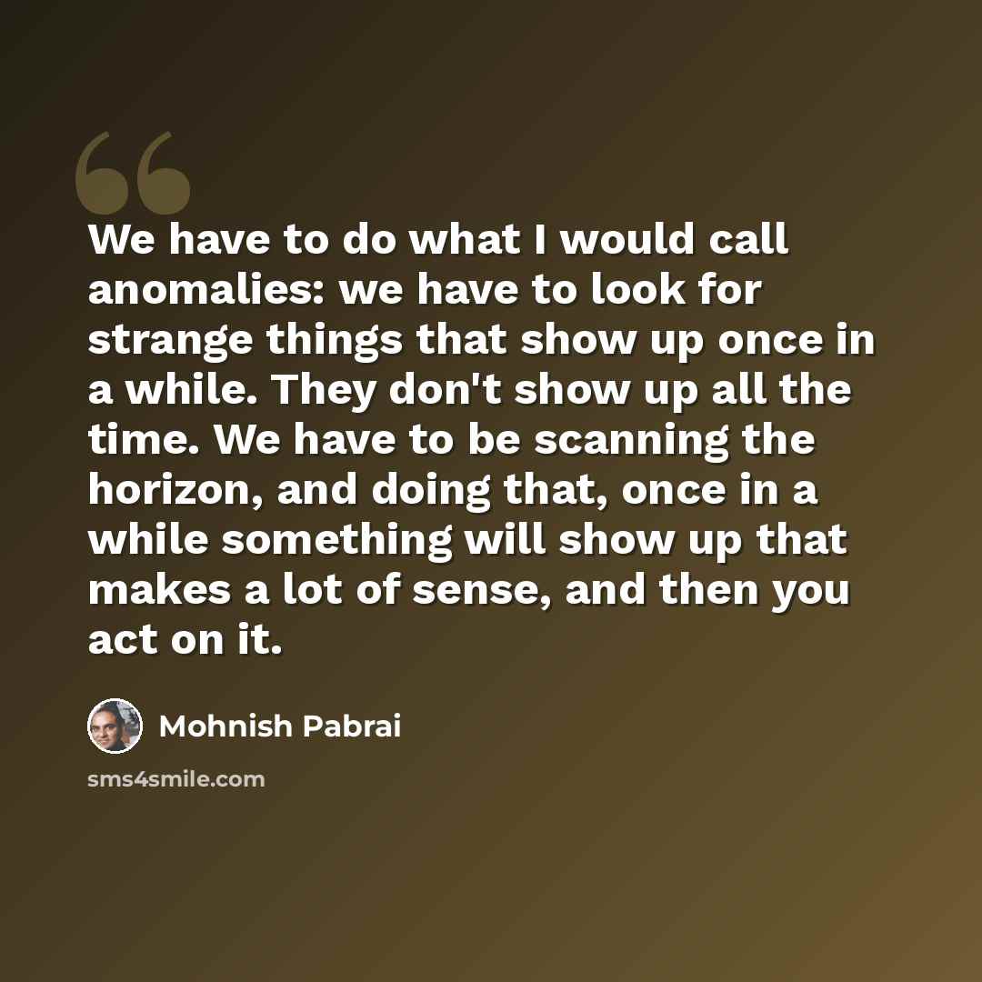 “We have to do what I would call anomalies: we have to look for strange things that show up once in a while. They don't show up all the time. We have to be scanning the horizon, and doing that, once in a while something will show up that makes a lot of sense, and then you act on it.” quote by Mohnish Pabrai