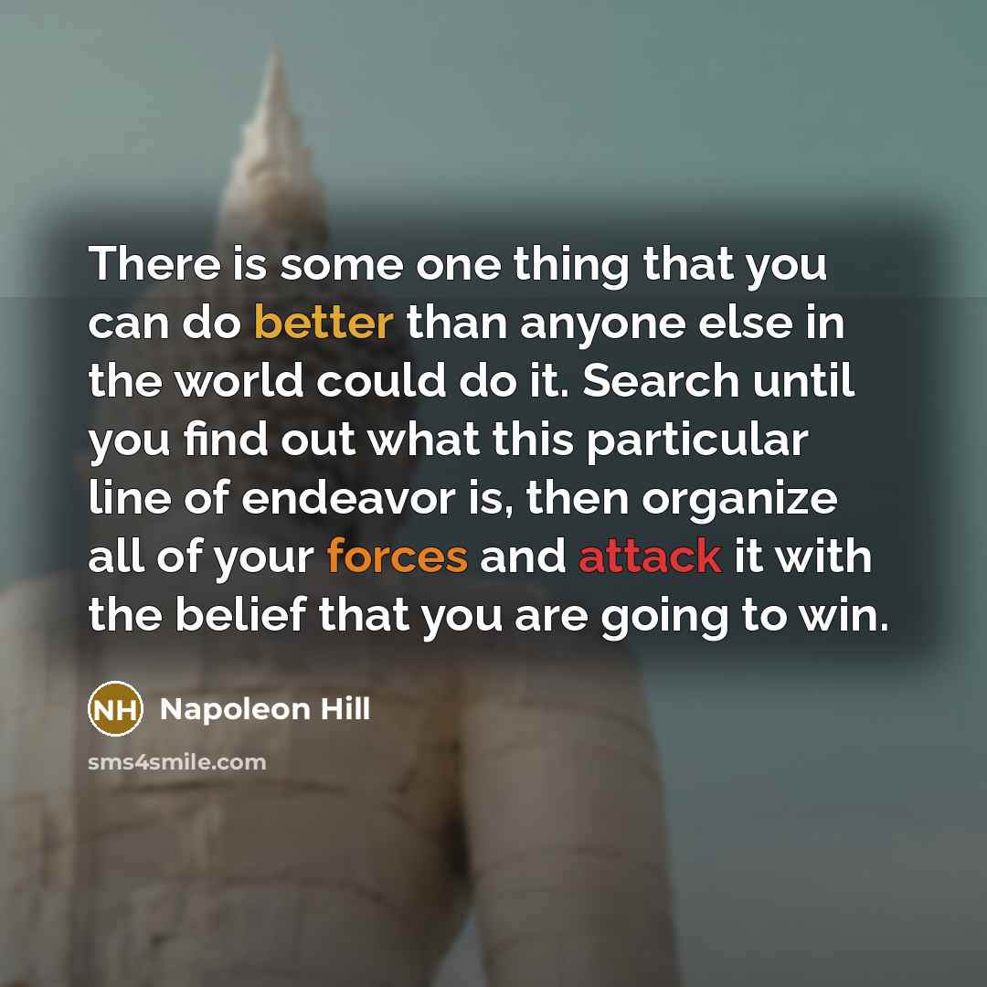 “There is some one thing that you can do better than anyone else in the world could do it. Search until you find out what this particular line of endeavor is, then organize all of your forces and attack it with the belief that you are going to win.” quote by Napoleon Hill