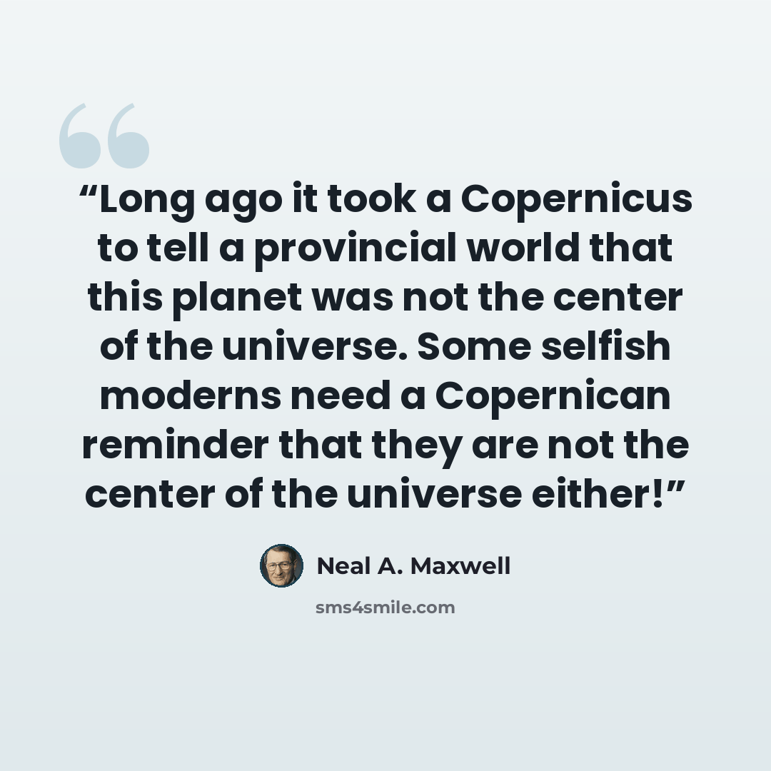 “Long ago it took a Copernicus to tell a provincial world that this planet was not the center of the universe. Some selfish moderns need a Copernican reminder that they are not the center of the universe either!” quote by Neal A. Maxwell