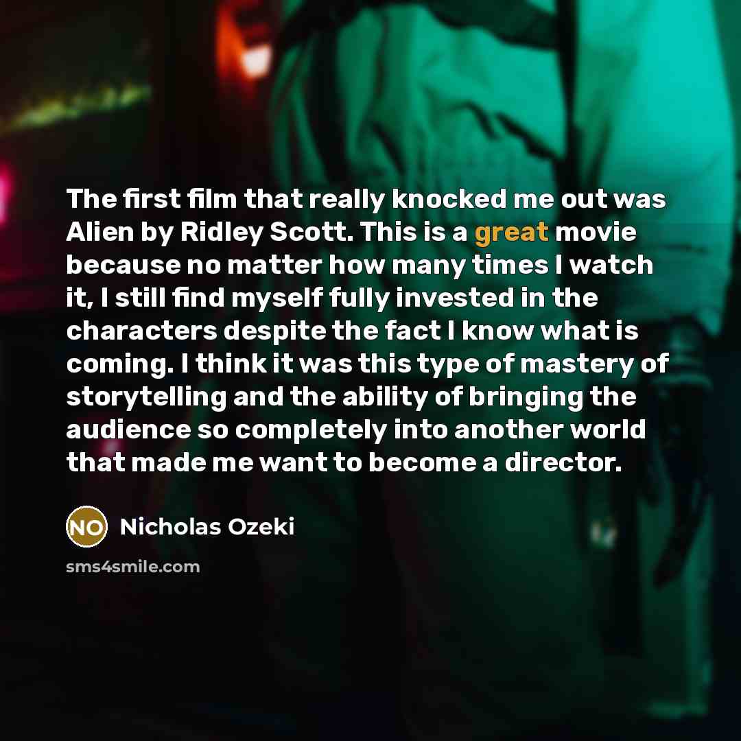 “The first film that really knocked me out was Alien by Ridley Scott. This is a great movie because no matter how many times I watch it, I still find myself fully invested in the characters despite the fact I know what is coming. I think it was this type of mastery of storytelling and the ability…” quote by Nicholas Ozeki
