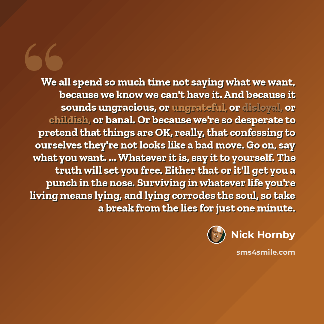 “We all spend so much time not saying what we want, because we know we can't have it. And because it sounds ungracious, or ungrateful, or disloyal, or childish, or banal. Or because we're so desperate to pretend that things are OK, really, that confessing to ourselves they're not looks like a bad…” quote by Nick Hornby
