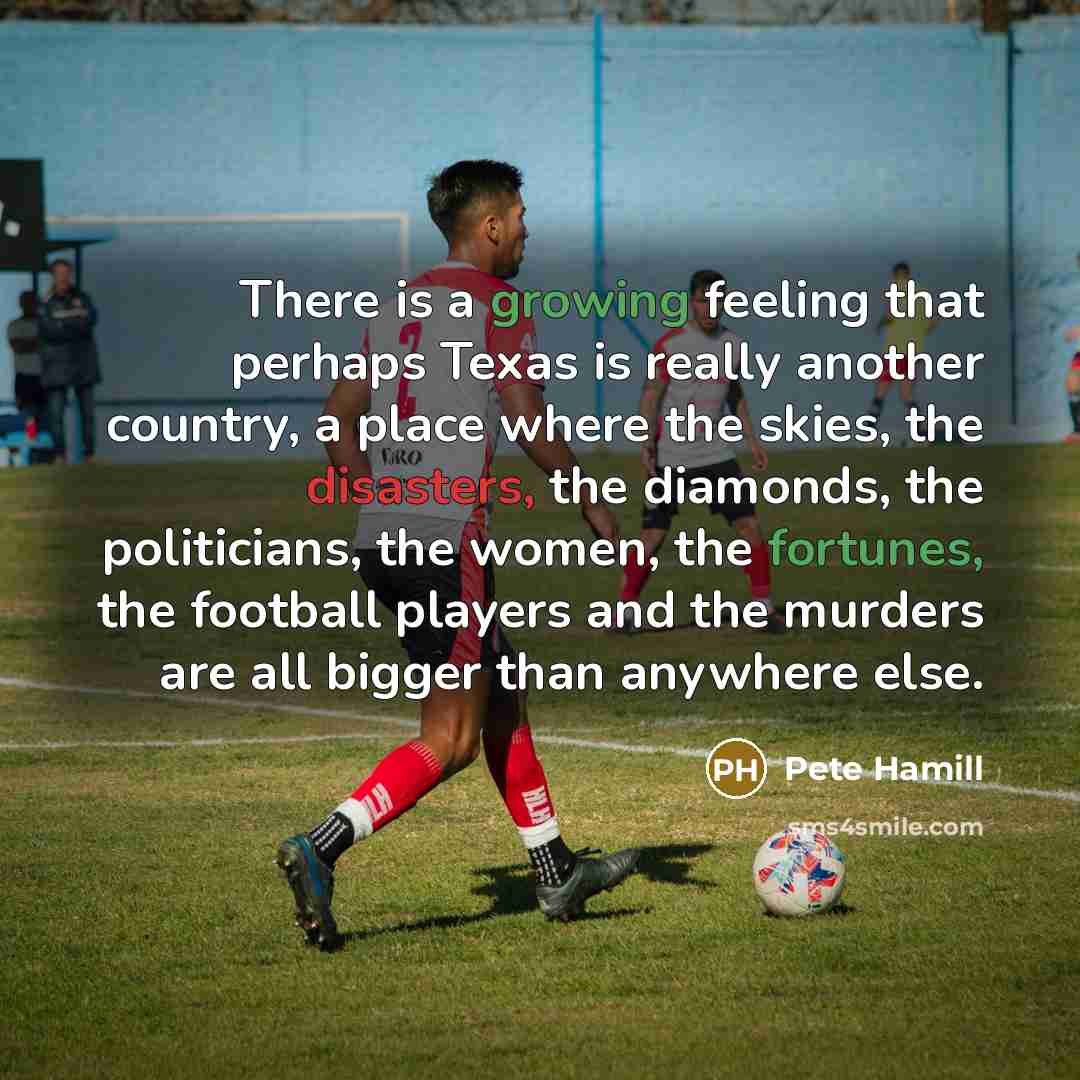“There is a growing feeling that perhaps Texas is really another country, a place where the skies, the disasters, the diamonds, the politicians, the women, the fortunes, the football players and the murders are all bigger than anywhere else.” quote by Pete Hamill