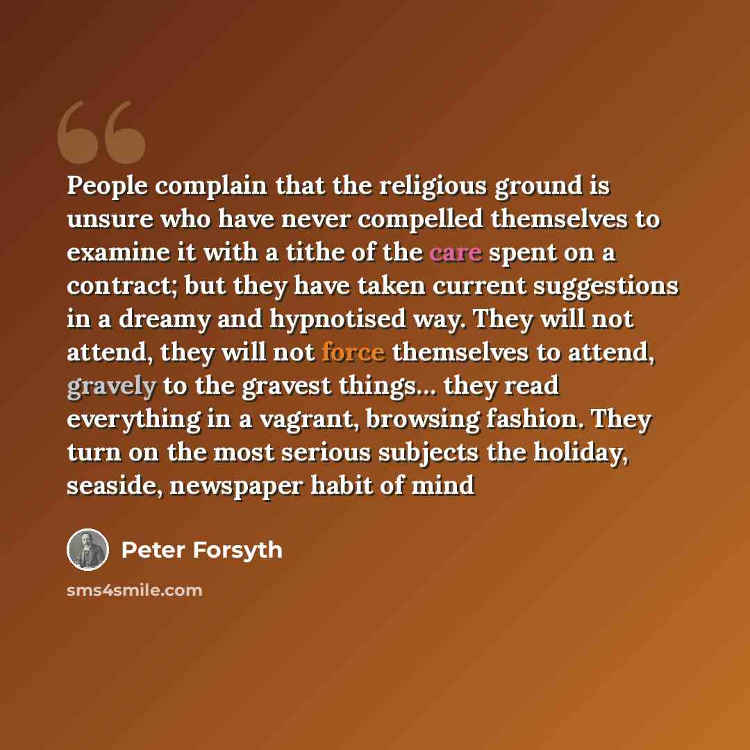 “People complain that the religious ground is unsure who have never compelled themselves to examine it with a tithe of the care spent on a contract; but they have taken current suggestions in a dreamy and hypnotised way. They will not attend, they will not force themselves to attend, gravely to the…” quote by Peter Forsyth