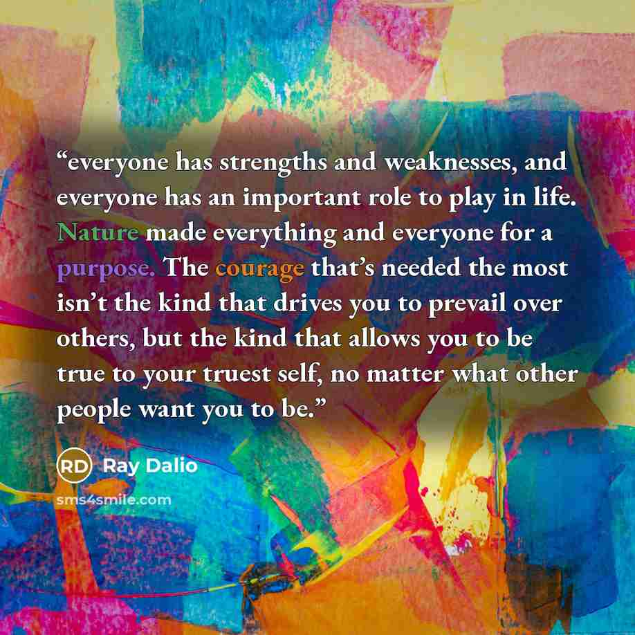 “everyone has strengths and weaknesses, and everyone has an important role to play in life. Nature made everything and everyone for a purpose. The courage that’s needed the most isn’t the kind that drives you to prevail over others, but the kind that allows you to be true to your truest self, no…” quote by Ray Dalio