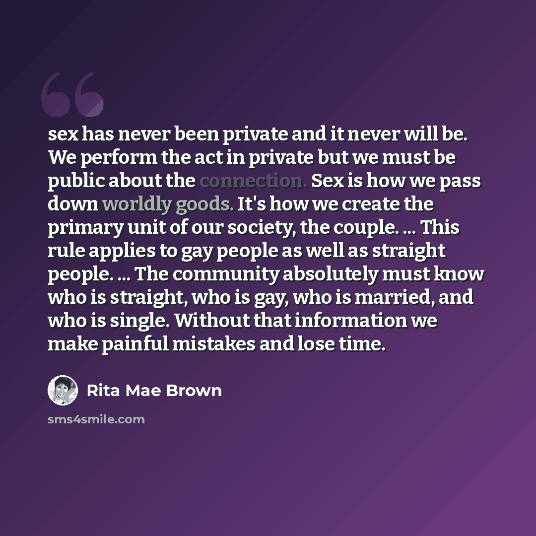 “sex has never been private and it never will be. We perform the act in private but we must be public about the connection. Sex is how we pass down worldly goods. It's how we create the primary unit of our society, the couple. ... This rule applies to gay people as well as straight people. ... The…” quote by Rita Mae Brown