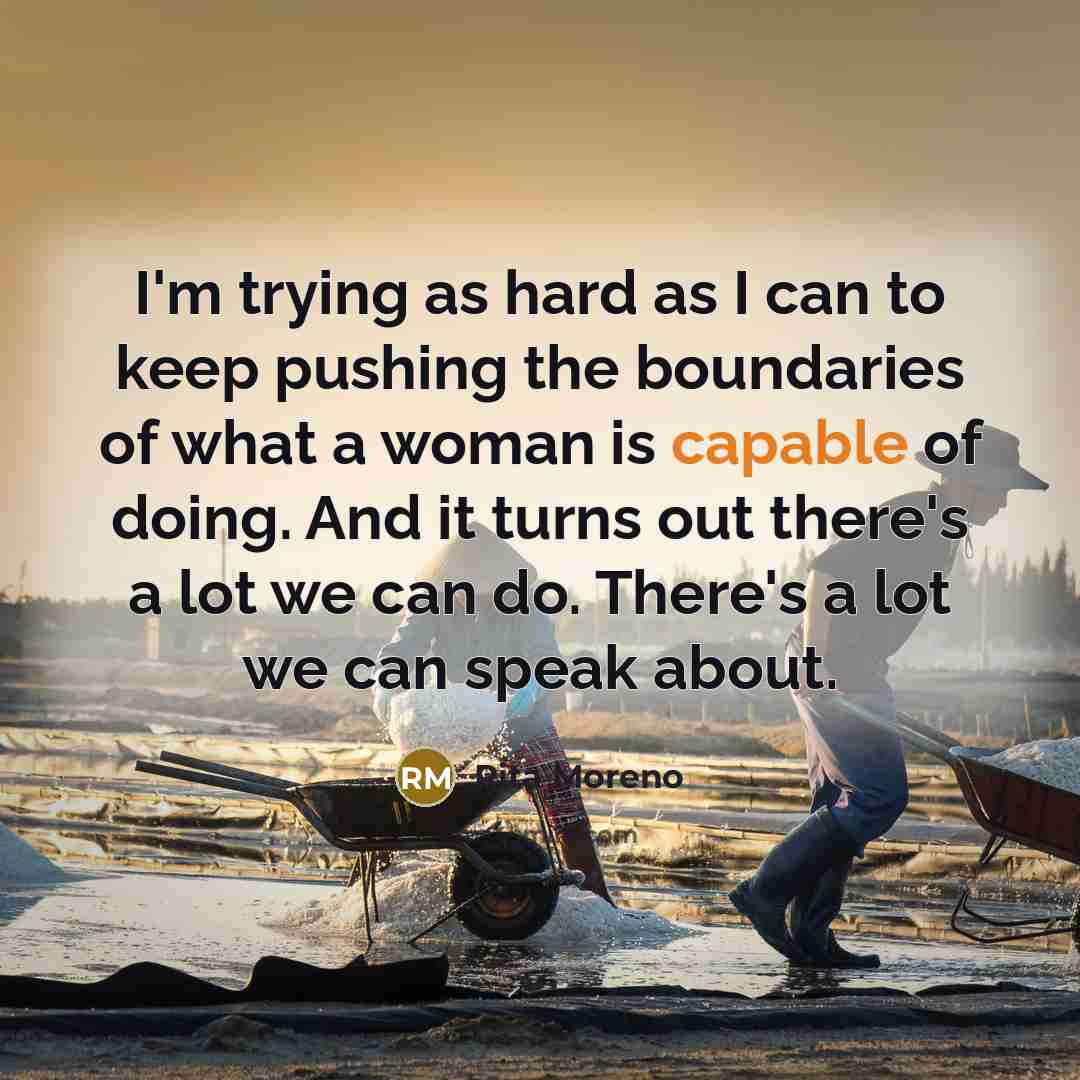 “I'm trying as hard as I can to keep pushing the boundaries of what a woman is capable of doing. And it turns out there's a lot we can do. There's a lot we can speak about.” quote by Rita Moreno