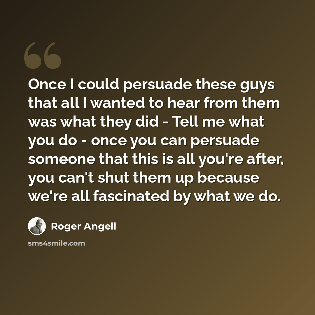 “Once I could persuade these guys that all I wanted to hear from them was what they did - Tell me what you do - once you can persuade someone that this is all you're after, you can't shut them up because we're all fascinated by what we do.” quote by Roger Angell