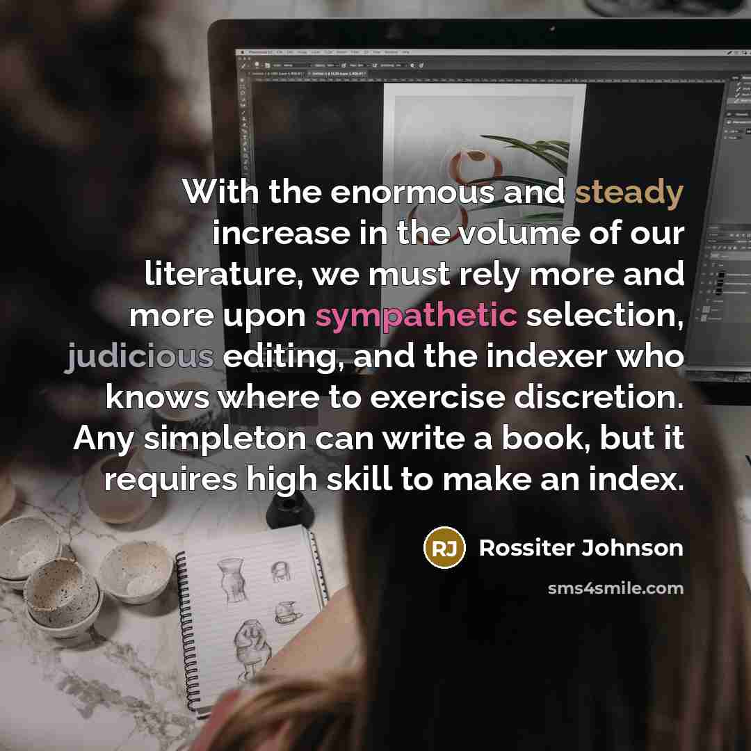 “With the enormous and steady increase in the volume of our literature, we must rely more and more upon sympathetic selection, judicious editing, and the indexer who knows where to exercise discretion. Any simpleton can write a book, but it requires high skill to make an index.” quote by Rossiter Johnson