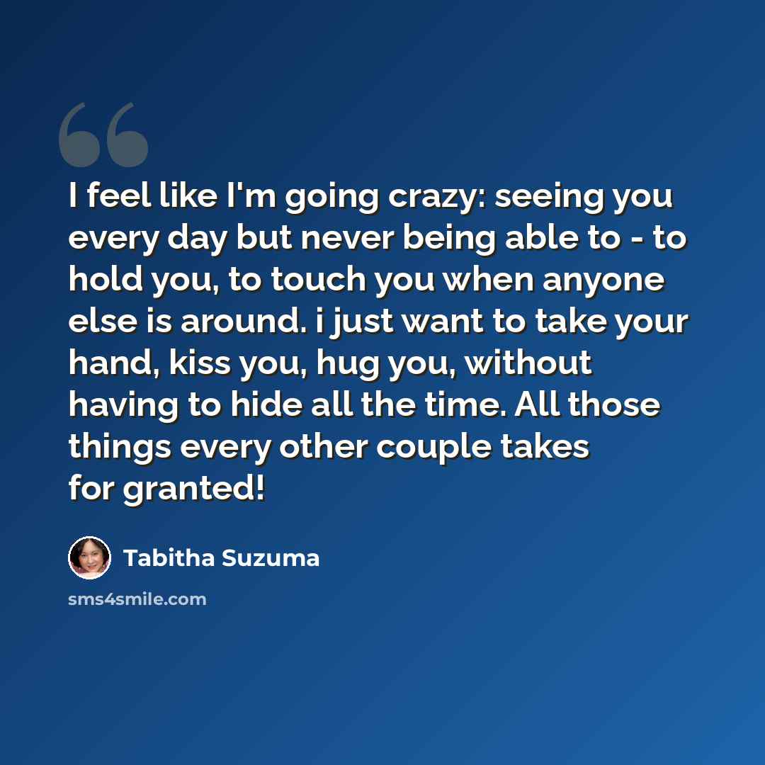 “I feel like I'm going crazy: seeing you every day but never being able to - to hold you, to touch you when anyone else is around. i just want to take your hand, kiss you, hug you, without having to hide all the time. All those things every other couple takes for granted!” quote by Tabitha Suzuma