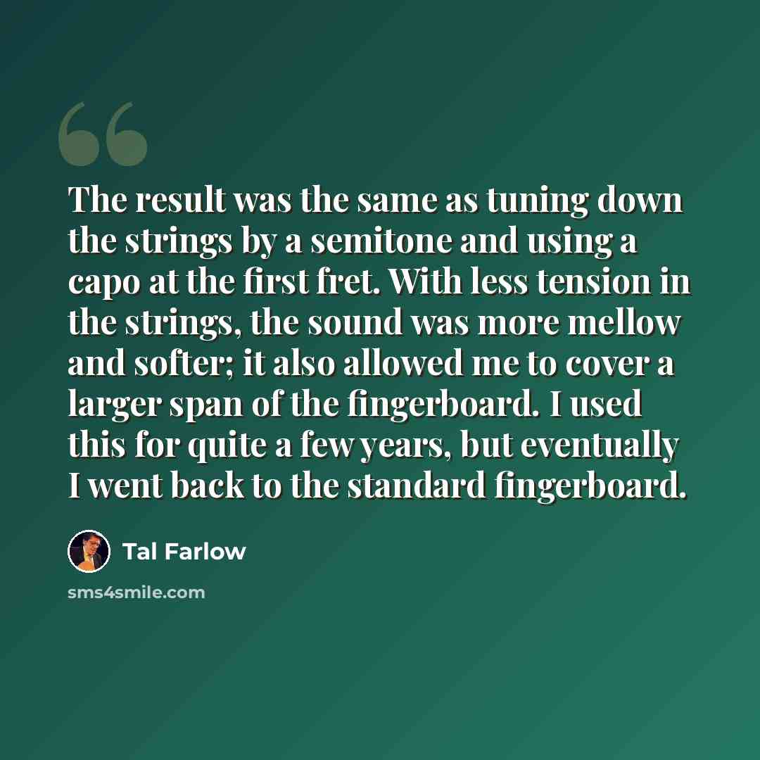 “The result was the same as tuning down the strings by a semitone and using a capo at the first fret. With less tension in the strings, the sound was more mellow and softer; it also allowed me to cover a larger span of the fingerboard. I used this for quite a few years, but eventually I went back…” quote by Tal Farlow