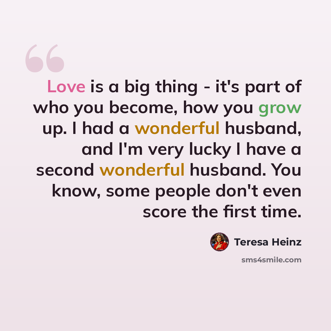 “Love is a big thing - it's part of who you become, how you grow up. I had a wonderful husband, and I'm very lucky I have a second wonderful husband. You know, some people don't even score the first time.” quote by Teresa Heinz