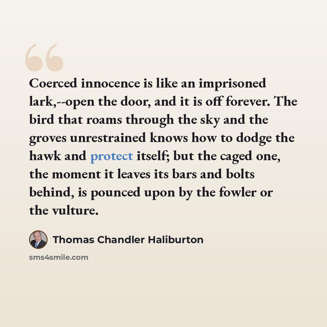“Coerced innocence is like an imprisoned lark,--open the door, and it is off forever. The bird that roams through the sky and the groves unrestrained knows how to dodge the hawk and protect itself; but the caged one, the moment it leaves its bars and bolts behind, is pounced upon by the fowler or…” quote by Thomas Chandler Haliburton