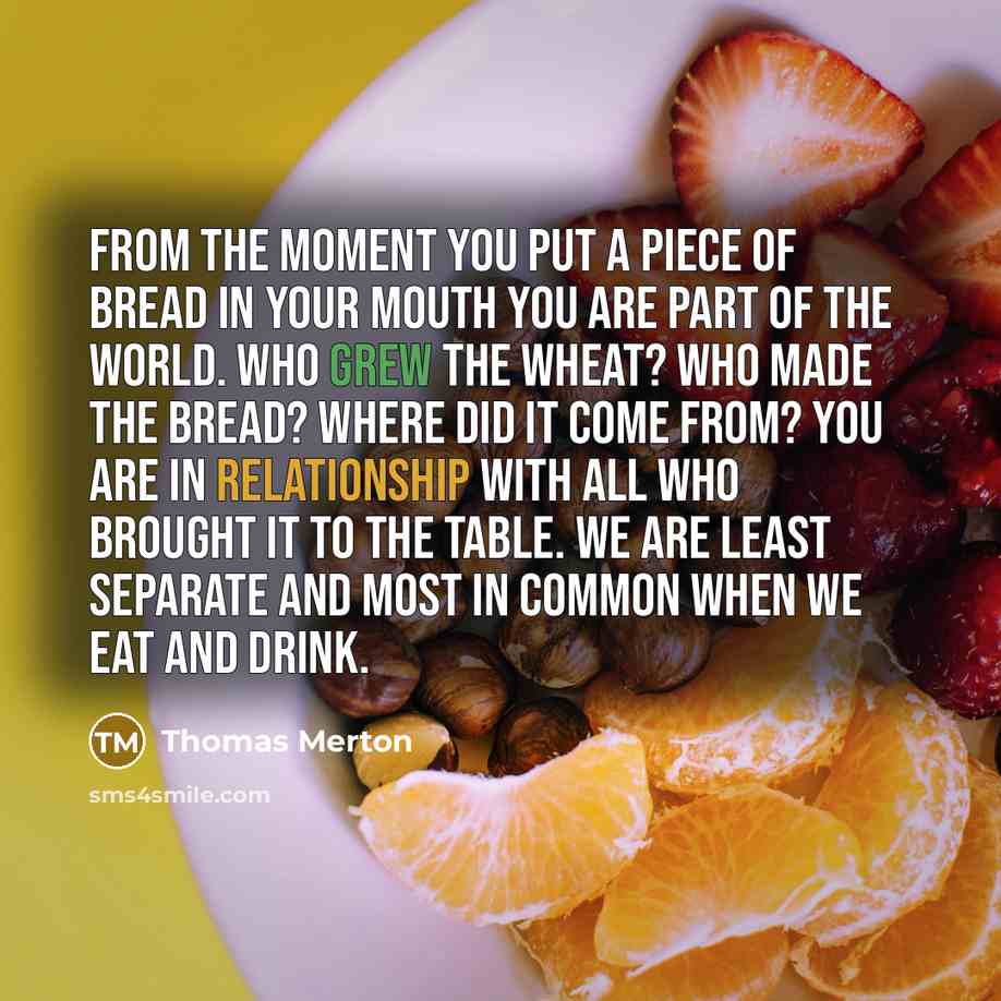 “From the moment you put a piece of bread in your mouth you are part of the world. Who grew the wheat? Who made the bread? Where did it come from? You are in relationship with all who brought it to the table. We are least separate and most in common when we eat and drink.” quote by Thomas Merton
