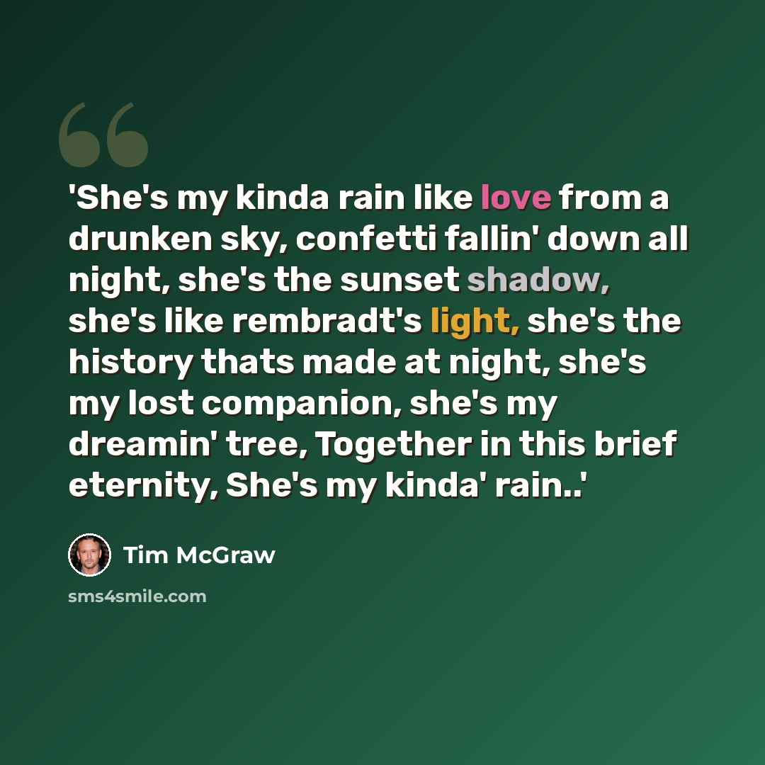 “'She's my kinda rain like love from a drunken sky, confetti fallin' down all night, she's the sunset shadow, she's like rembradt's light, she's the history thats made at night, she's my lost companion, she's my dreamin' tree, Together in this brief eternity, She's my kinda' rain..'” quote by Tim Mcgraw
