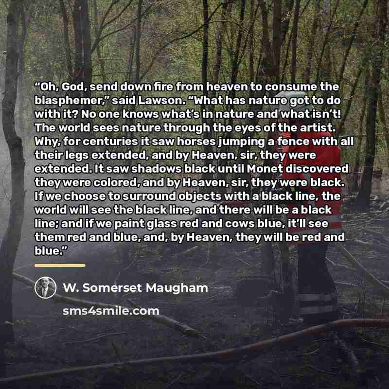 “Oh, God, send down fire from heaven to consume the blasphemer,” said Lawson. “What has nature got to do with it? No one knows what’s in nature and what isn’t! The world sees nature through the eyes of the artist. Why, for centuries it saw horses jumping a fence with all their legs extended, and by…” quote by W. Somerset Maugham