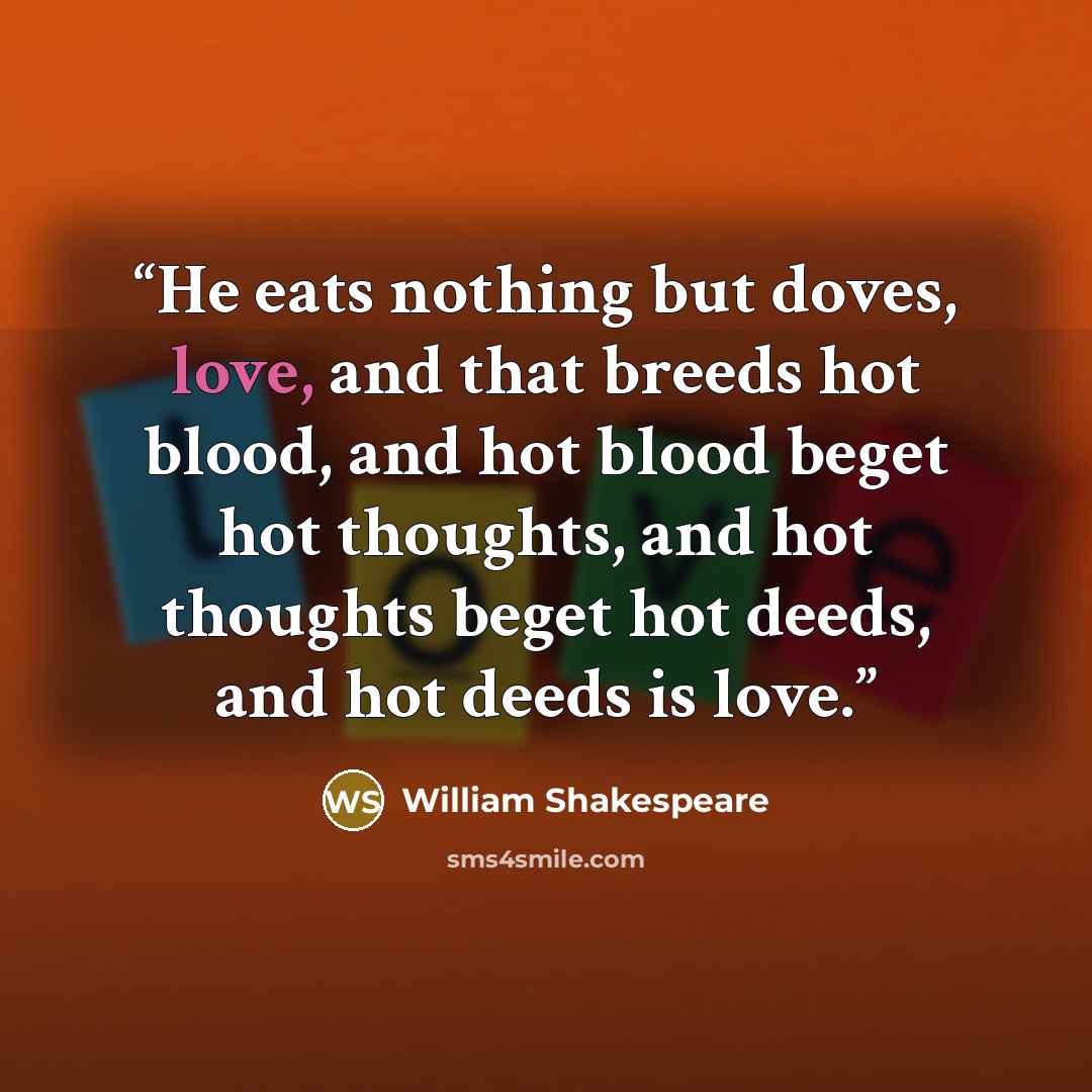 “He eats nothing but doves, love, and that breeds hot blood, and hot blood beget hot thoughts, and hot thoughts beget hot deeds, and hot deeds is love.” quote by William Shakespeare
