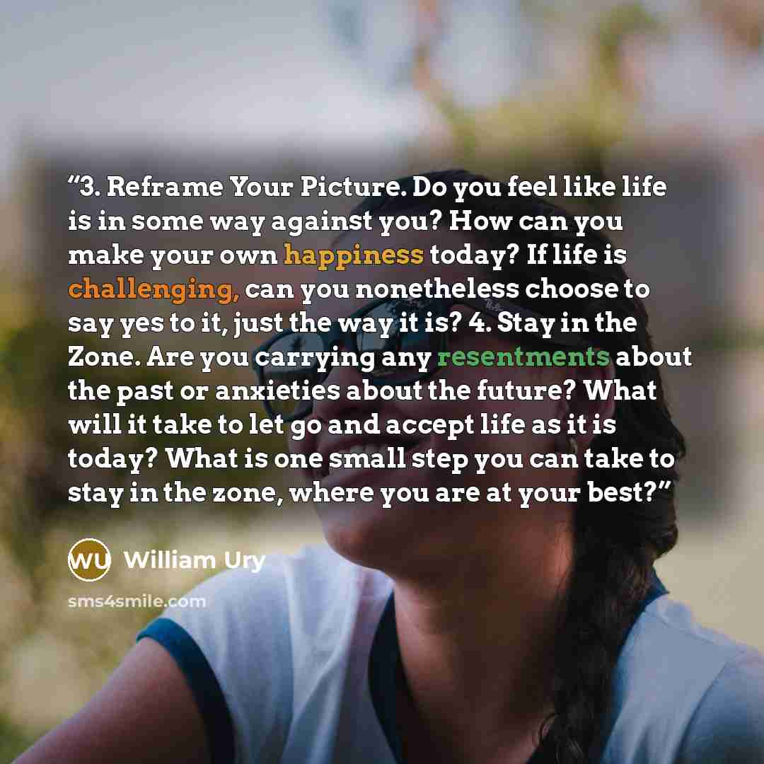 “3. Reframe Your Picture. Do you feel like life is in some way against you? How can you make your own happiness today? If life is challenging, can you nonetheless choose to say yes to it, just the way it is? 4. Stay in the Zone. Are you carrying any resentments about the past or anxieties about the…” quote by William Ury