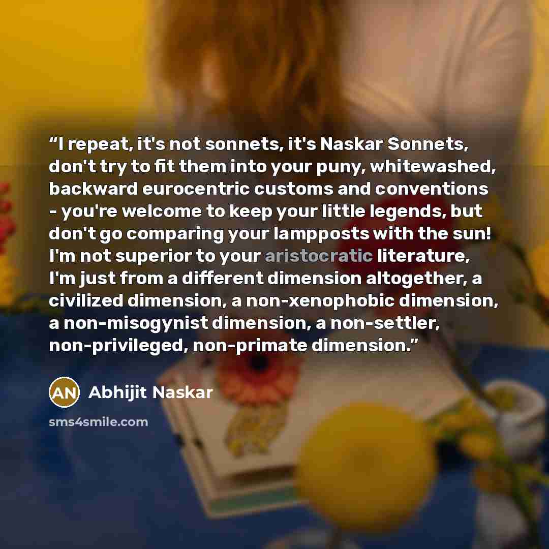“I repeat, it's not sonnets, it's Naskar Sonnets, don't try to fit them into your puny, whitewashed, backward eurocentric customs and conventions - you're welcome to keep your little legends, but don't go comparing your lampposts with the sun! I'm not superior to your aristocratic literature, I'm…” quote by Abhijit Naskar