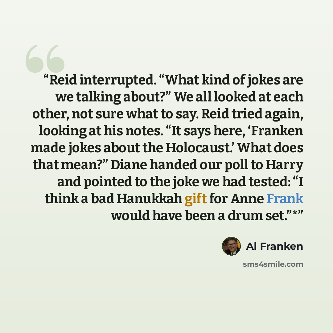 “Reid interrupted. “What kind of jokes are we talking about?” We all looked at each other, not sure what to say. Reid tried again, looking at his notes. “It says here, ‘Franken made jokes about the Holocaust.’ What does that mean?” Diane handed our poll to Harry and pointed to the joke we had…” quote by Al Franken