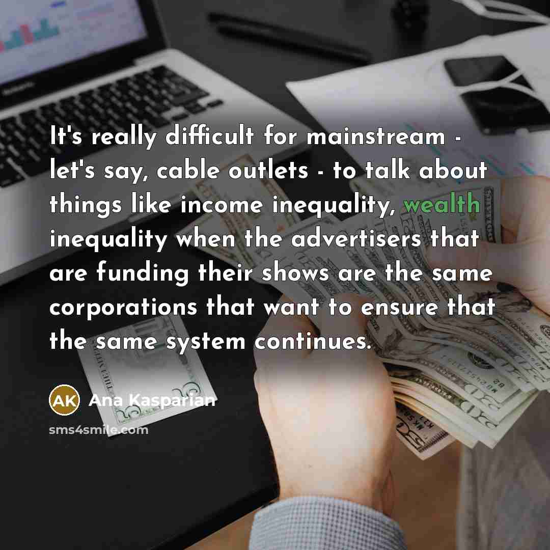 “It's really difficult for mainstream - let's say, cable outlets - to talk about things like income inequality, wealth inequality when the advertisers that are funding their shows are the same corporations that want to ensure that the same system continues.” quote by Ana Kasparian