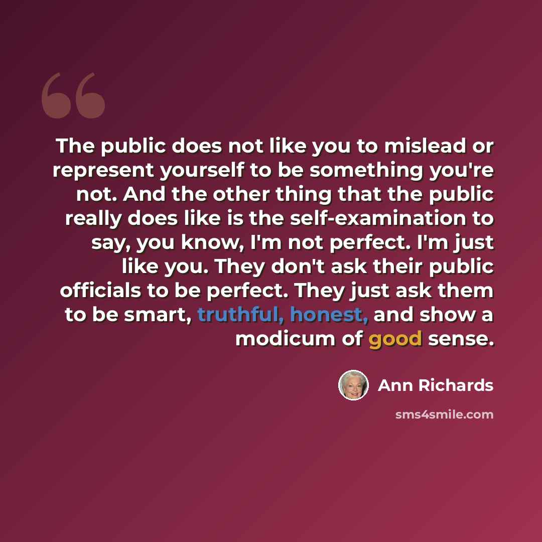 “The public does not like you to mislead or represent yourself to be something you're not. And the other thing that the public really does like is the self-examination to say, you know, I'm not perfect. I'm just like you. They don't ask their public officials to be perfect. They just ask them to be…” quote by Ann Richards