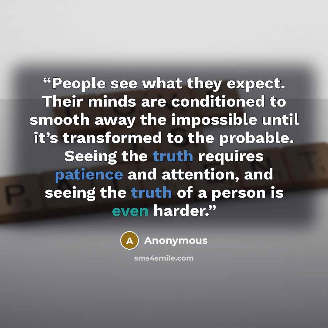 “People see what they expect. Their minds are conditioned to smooth away the impossible until it’s transformed to the probable. Seeing the truth requires patience and attention, and seeing the truth of a person is even harder.” quote by Anonymous