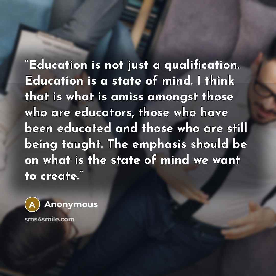 “Education is not just a qualification. Education is a state of mind. I think that is what is amiss amongst those who are educators, those who have been educated and those who are still being taught. The emphasis should be on what is the state of mind we want to create.” quote by Anonymous